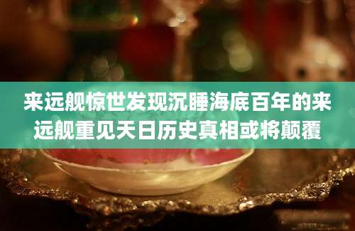 来远舰惊世发现沉睡海底百年的来远舰重见天日历史真相或将颠覆