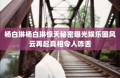 杨白琳杨白琳惊天秘密曝光娱乐圈风云再起真相令人咋舌
