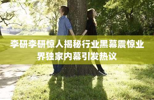 李研李研惊人揭秘行业黑幕震惊业界独家内幕引发热议
