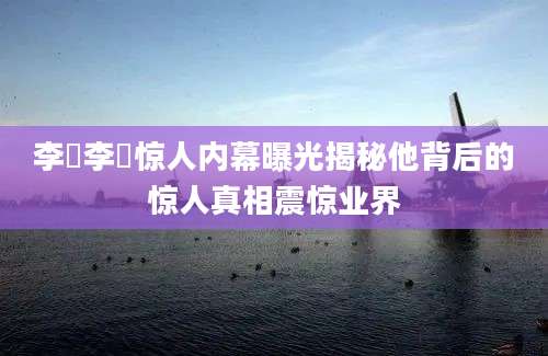 李旻李旻惊人内幕曝光揭秘他背后的惊人真相震惊业界