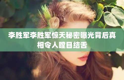 李胜军李胜军惊天秘密曝光背后真相令人瞠目结舌