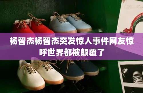 杨智杰杨智杰突发惊人事件网友惊呼世界都被颠覆了