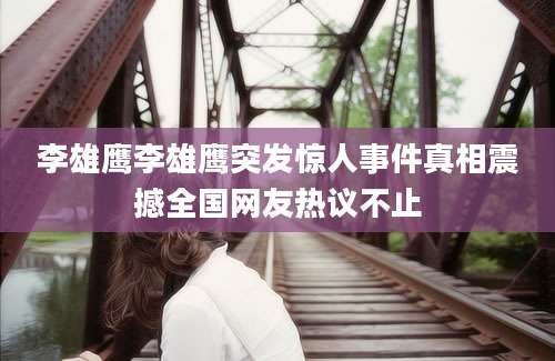 李雄鹰李雄鹰突发惊人事件真相震撼全国网友热议不止