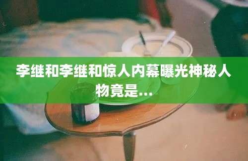 李继和李继和惊人内幕曝光神秘人物竟是...