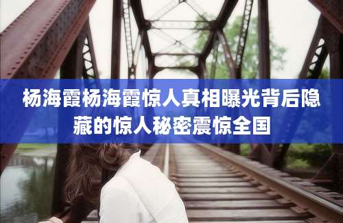 杨海霞杨海霞惊人真相曝光背后隐藏的惊人秘密震惊全国