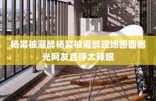 杨幂被灌醉杨幂被灌醉现场画面曝光网友直呼太辣眼
