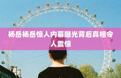 杨岳杨岳惊人内幕曝光背后真相令人震惊
