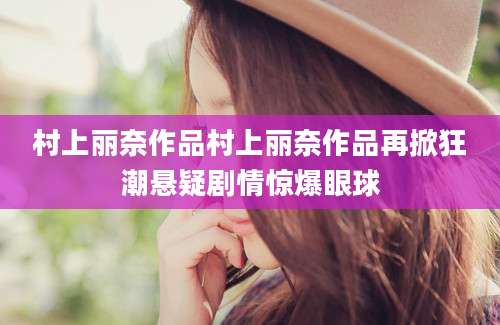 村上丽奈作品村上丽奈作品再掀狂潮悬疑剧情惊爆眼球