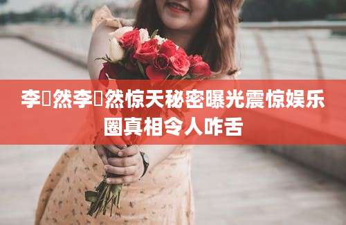 李祎然李祎然惊天秘密曝光震惊娱乐圈真相令人咋舌