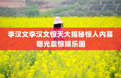李汉文李汉文惊天大揭秘惊人内幕曝光震惊娱乐圈