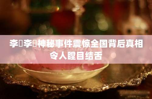 李祎李祎神秘事件震惊全国背后真相令人瞠目结舌