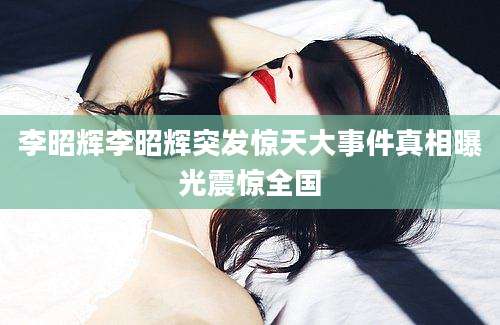 李昭辉李昭辉突发惊天大事件真相曝光震惊全国