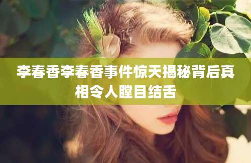 李春香李春香事件惊天揭秘背后真相令人瞠目结舌