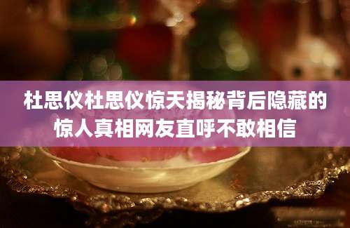 杜思仪杜思仪惊天揭秘背后隐藏的惊人真相网友直呼不敢相信