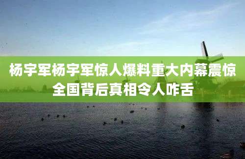 杨宇军杨宇军惊人爆料重大内幕震惊全国背后真相令人咋舌