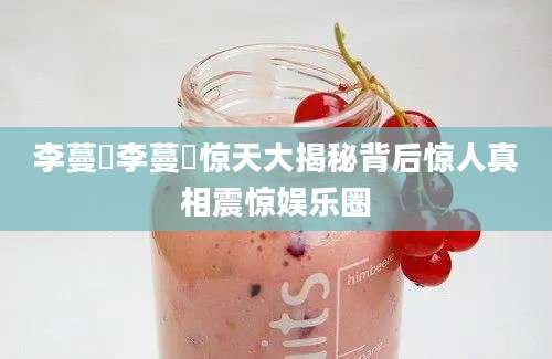 李蔓瑄李蔓瑄惊天大揭秘背后惊人真相震惊娱乐圈