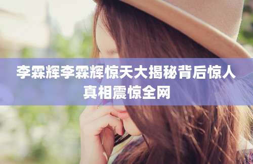 李霖辉李霖辉惊天大揭秘背后惊人真相震惊全网