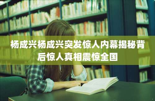 杨成兴杨成兴突发惊人内幕揭秘背后惊人真相震惊全国