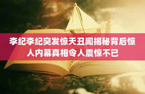 李纪李纪突发惊天丑闻揭秘背后惊人内幕真相令人震惊不已