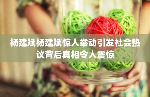 杨建斌杨建斌惊人举动引发社会热议背后真相令人震惊