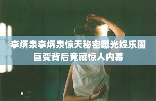 李炳泉李炳泉惊天秘密曝光娱乐圈巨变背后竟藏惊人内幕