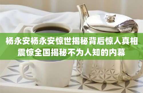 杨永安杨永安惊世揭秘背后惊人真相震惊全国揭秘不为人知的内幕