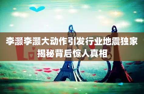李灏李灏大动作引发行业地震独家揭秘背后惊人真相