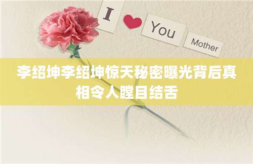 李绍坤李绍坤惊天秘密曝光背后真相令人瞠目结舌