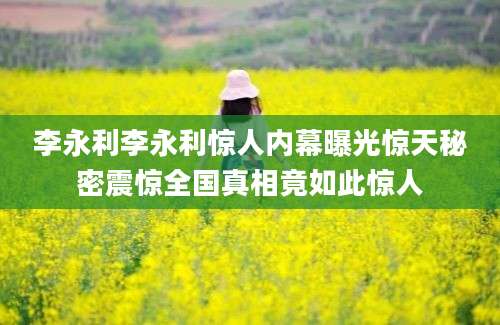 李永利李永利惊人内幕曝光惊天秘密震惊全国真相竟如此惊人