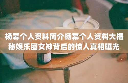 杨幂个人资料简介杨幂个人资料大揭秘娱乐圈女神背后的惊人真相曝光