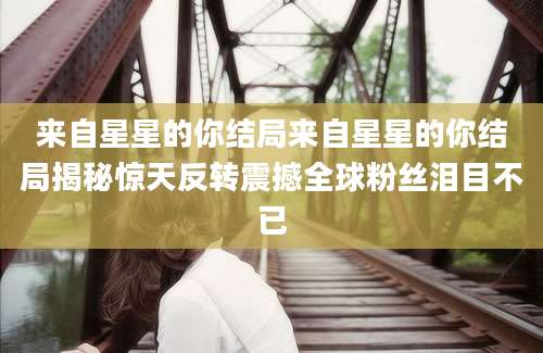 来自星星的你结局来自星星的你结局揭秘惊天反转震撼全球粉丝泪目不已
