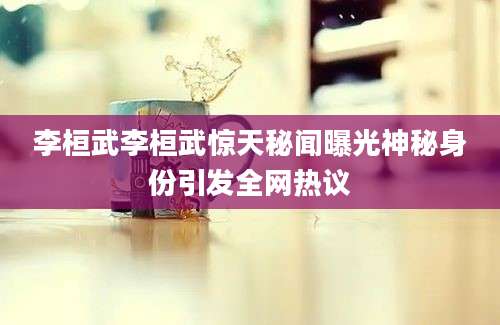 李桓武李桓武惊天秘闻曝光神秘身份引发全网热议