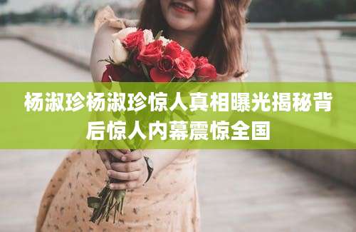 杨淑珍杨淑珍惊人真相曝光揭秘背后惊人内幕震惊全国