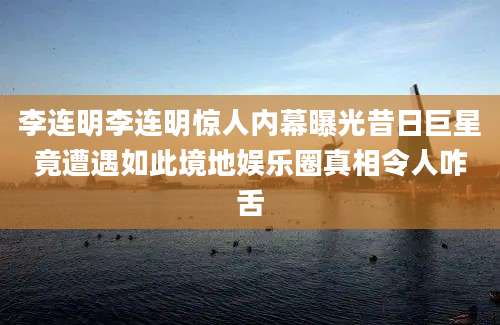 李连明李连明惊人内幕曝光昔日巨星竟遭遇如此境地娱乐圈真相令人咋舌