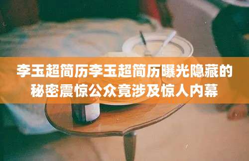 李玉超简历李玉超简历曝光隐藏的秘密震惊公众竟涉及惊人内幕