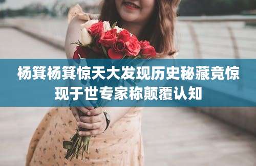 杨箕杨箕惊天大发现历史秘藏竟惊现于世专家称颠覆认知