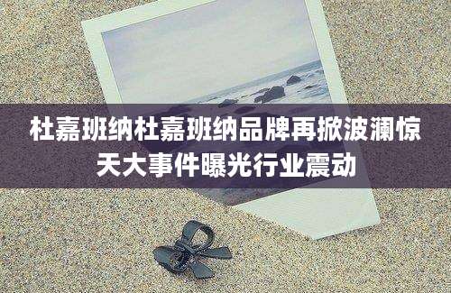 杜嘉班纳杜嘉班纳品牌再掀波澜惊天大事件曝光行业震动
