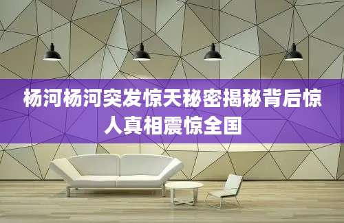 杨河杨河突发惊天秘密揭秘背后惊人真相震惊全国