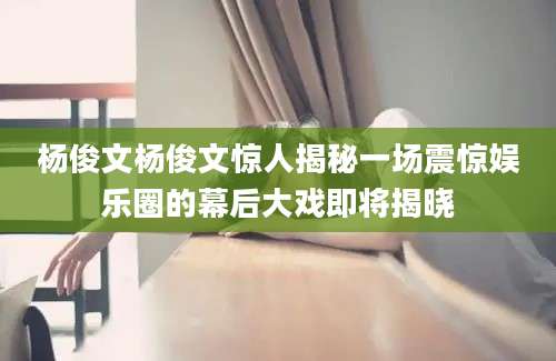 杨俊文杨俊文惊人揭秘一场震惊娱乐圈的幕后大戏即将揭晓