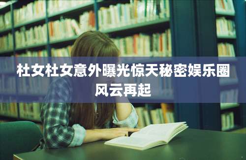 杜女杜女意外曝光惊天秘密娱乐圈风云再起