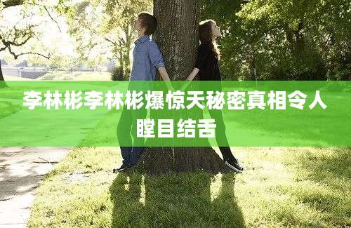 李林彬李林彬爆惊天秘密真相令人瞠目结舌