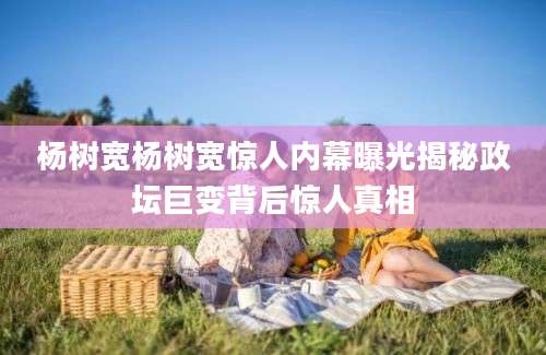 杨树宽杨树宽惊人内幕曝光揭秘政坛巨变背后惊人真相
