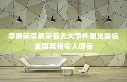 李炳荣李炳荣惊天大事件曝光震惊全国真相令人咋舌