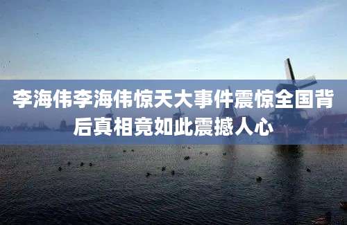 李海伟李海伟惊天大事件震惊全国背后真相竟如此震撼人心