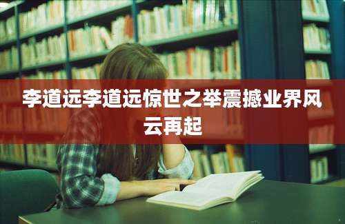 李道远李道远惊世之举震撼业界风云再起