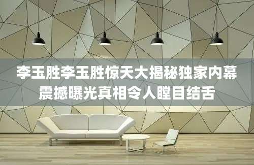 李玉胜李玉胜惊天大揭秘独家内幕震撼曝光真相令人瞠目结舌
