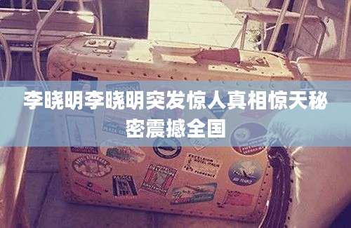 李晓明李晓明突发惊人真相惊天秘密震撼全国