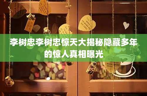 李树忠李树忠惊天大揭秘隐藏多年的惊人真相曝光