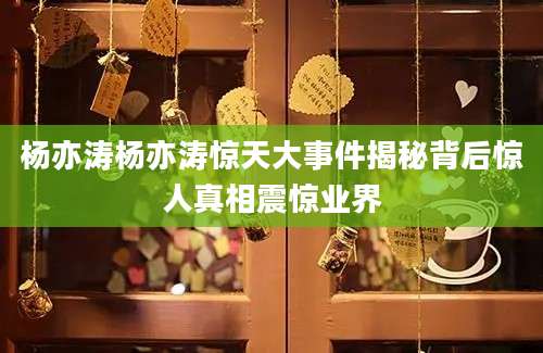 杨亦涛杨亦涛惊天大事件揭秘背后惊人真相震惊业界