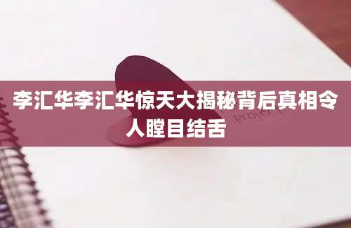 李汇华李汇华惊天大揭秘背后真相令人瞠目结舌